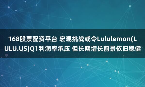 168股票配资平台 宏观挑战或令Lululemon(LULU.US)Q1利润率承压 但长期增长前景依旧稳健