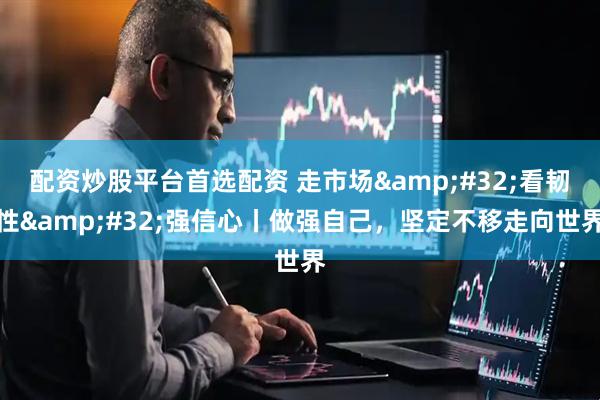 配资炒股平台首选配资 走市场&#32;看韧性&#32;强信心丨做强自己，坚定不移走向世界