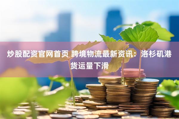 炒股配资官网首页 跨境物流最新资讯：洛杉矶港货运量下滑