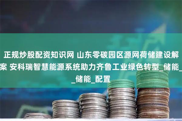 正规炒股配资知识网 山东零碳园区源网荷储建设解决方案 安科瑞智慧能源系统助力齐鲁工业绿色转型_储能_配置