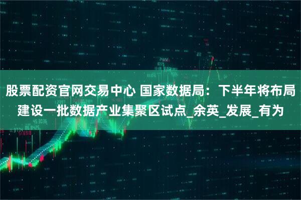 股票配资官网交易中心 国家数据局：下半年将布局建设一批数据产业集聚区试点_余英_发展_有为