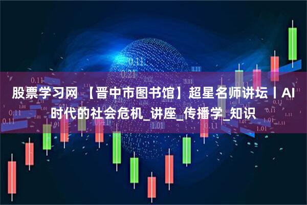 股票学习网 【晋中市图书馆】超星名师讲坛丨AI时代的社会危机_讲座_传播学_知识