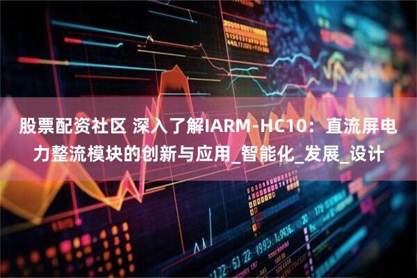 股票配资社区 深入了解IARM-HC10：直流屏电力整流模块的创新与应用_智能化_发展_设计