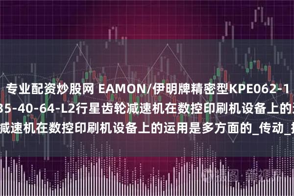 专业配资炒股网 EAMON/伊明牌精密型KPE062-12-15-16-20-25-32-35-40-64-L2行星齿轮减速机在数控印刷机设备上的运用是多方面的_传动_控制_负载