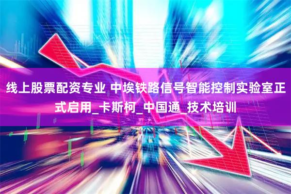 线上股票配资专业 中埃铁路信号智能控制实验室正式启用_卡斯柯_中国通_技术培训