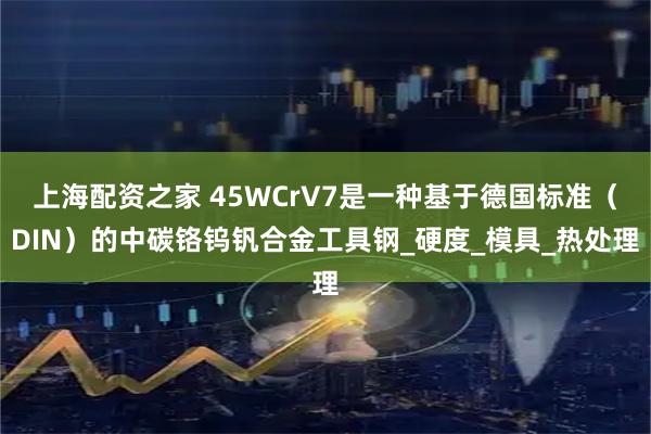 上海配资之家 45WCrV7是一种基于德国标准（DIN）的中碳铬钨钒合金工具钢_硬度_模具_热处理