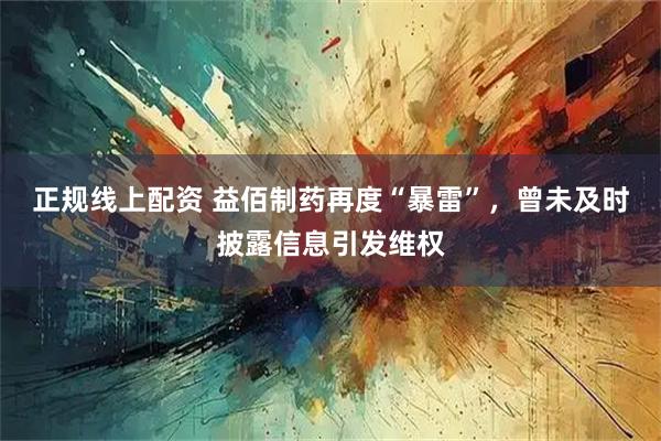 正规线上配资 益佰制药再度“暴雷”，曾未及时披露信息引发维权