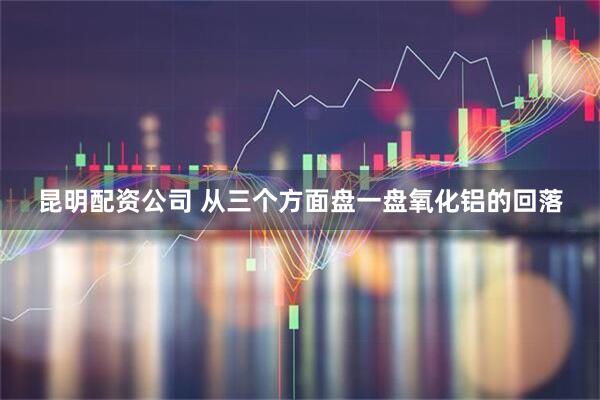 昆明配资公司 从三个方面盘一盘氧化铝的回落
