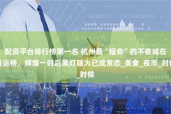 配资平台排行榜第一名 杭州最“短命”的不夜城在昌运桥，辉煌一时后黑灯瞎火已成常态_美食_夜市_时候