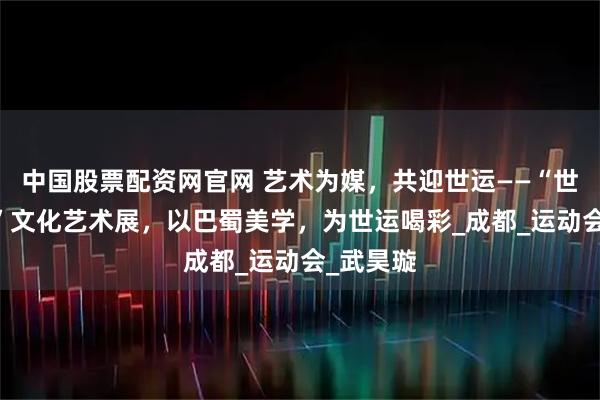 中国股票配资网官网 艺术为媒，共迎世运——“世运·天府”文化艺术展，以巴蜀美学，为世运喝彩_成都_运动会_武昊璇