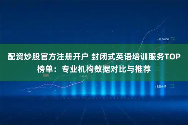 配资炒股官方注册开户 封闭式英语培训服务TOP榜单：专业机构数据对比与推荐