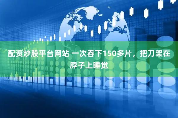 配资炒股平台网站 一次吞下150多片，把刀架在脖子上睡觉